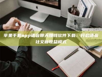 余姚苹果手机app语音聊天赚钱软件下载：开启语音社交新收益模式