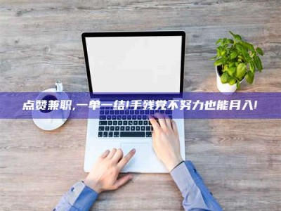 余姚点赞兼职,一单一结!手残党不努力也能月入!